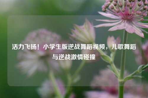 活力飞扬！小学生版逆战舞蹈视频，儿歌舞蹈与逆战激情碰撞