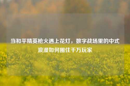 当和平精英枪火遇上花灯，数字战场里的中式浪漫如何圈住千万玩家