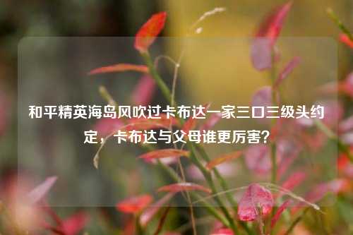 和平精英海岛风吹过卡布达一家三口三级头约定，卡布达与父母谁更厉害？