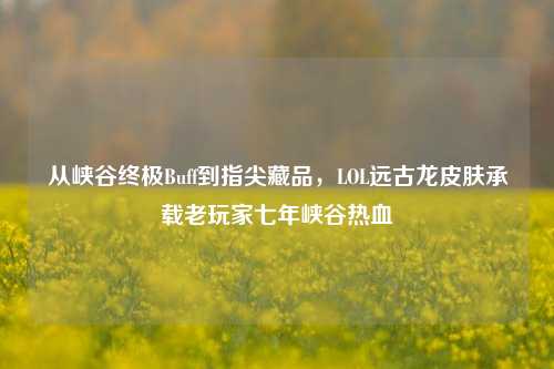 从峡谷终极Buff到指尖藏品，LOL远古龙皮肤承载老玩家七年峡谷热血