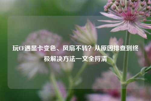 玩CF遇显卡变色、风扇不转?从原因排查到终极解决方法一文全捋清