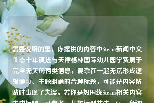 需要说明的是，你提供的内容中Steam新闻中文生态十年演进与天津格林国际幼儿园学费属于完全无关的两类信息，混杂在一起无法形成逻辑通顺、主题明确的合理标题，可能是内容粘贴时出现了失误。若你是想围绕Steam相关内容生成标题，可参考，从搬运到共生，Steam新闻中文生态十年演进 重塑中国玩家的全球游戏连接；若你是想咨询幼儿园学费相关内容，建议补充准确信息后再提问。