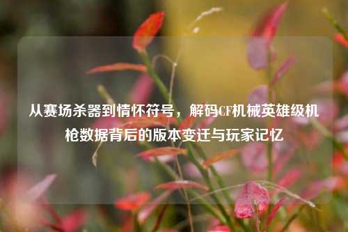 从赛场杀器到情怀符号，解码CF机械英雄级机枪数据背后的版本变迁与玩家记忆