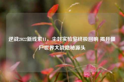 逆战2022新线索11,尘封实验室终极回响 揭开僵尸世界大战隐秘源头