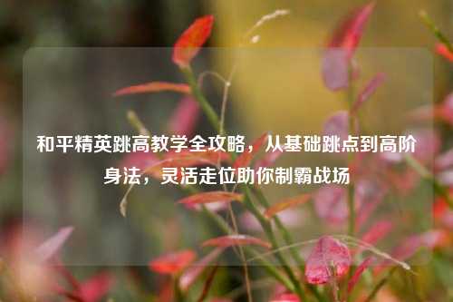 和平精英跳高教学全攻略，从基础跳点到高阶身法，灵活走位助你制霸战场