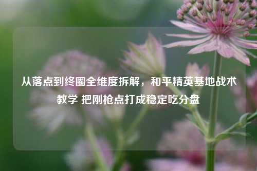 从落点到终圈全维度拆解,和平精英基地战术教学 把刚枪点打成稳定吃分盘