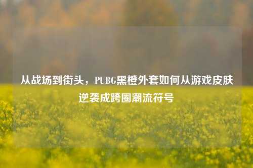 从战场到街头,PUBG黑橙外套如何从游戏皮肤逆袭成跨圈潮流符号