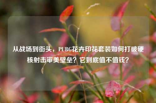 从战场到街头，PUBG花卉印花套装如何打破硬核射击审美壁垒？它到底值不值钱？