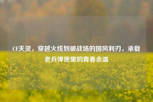 CF天灵，穿越火线划破战场的国风利刃，承载老兵弹匣里的青春余温