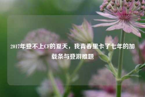 2017年登不上CF的夏天,我青春里卡了七年的加载条与登游难题