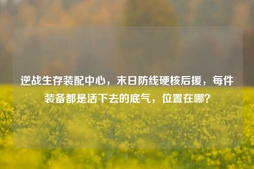 逆战生存装配中心，末日防线硬核后援，每件装备都是活下去的底气，位置在哪？
