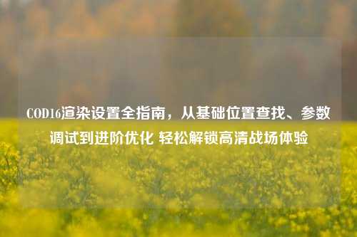 COD16渲染设置全指南，从基础位置查找、参数调试到进阶优化 轻松解锁高清战场体验