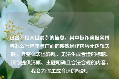 包含不相关且混杂的信息,其中被诈骗报案材料怎么写样本与前面的游戏操作内容无逻辑关联,且整体表述混乱,无法生成合适的标题。请你提供清晰、主题明确且合法合规的内容,我会为你生成合适的标题。
