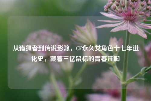 从猎狐者到传说影煞，CF永久女角色十七年进化史，藏着三亿鼠标的青春注脚