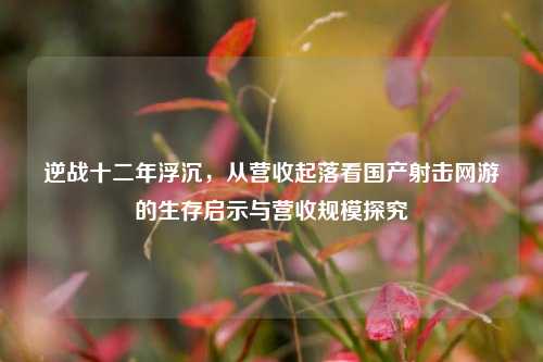 逆战十二年浮沉，从营收起落看国产射击网游的生存启示与营收规模探究