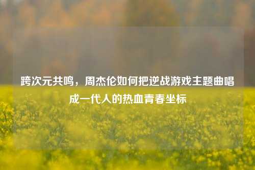 跨次元共鸣，周杰伦如何把逆战游戏主题曲唱成一代人的热血青春坐标