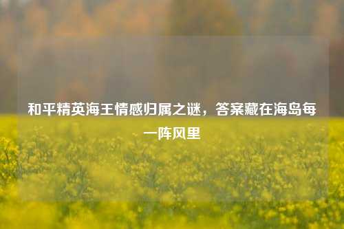和平精英海王情感归属之谜,答案藏在海岛每一阵风里