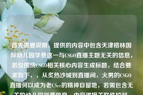 首先需要说明，提供的内容中包含天津格林国际幼儿园学费这一与CSGO直播主题无关的信息，若仅围绕CSGO相关核心内容生成标题，结合要求如下，，从炙热沙城到直播间，火男的CSGO直播何以成为老CSer的精神自留地，若需包含无关的幼儿园学费信息，内容逻辑关联性较弱，暂无法生成合理整合的标题，建议明确核心主题需求。