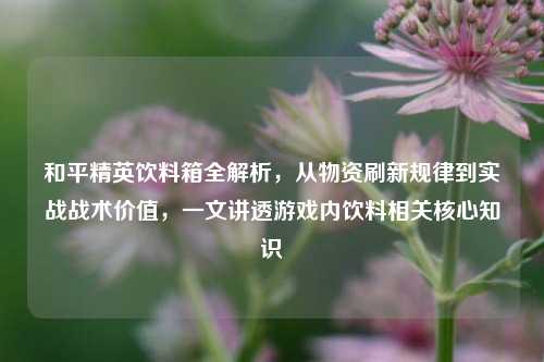 和平精英饮料箱全解析，从物资刷新规律到实战战术价值，一文讲透游戏内饮料相关核心知识
