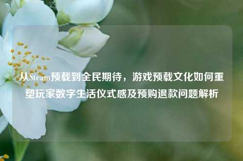 从Steam预载到全民期待，游戏预载文化如何重塑玩家数字生活仪式感及预购退款问题解析