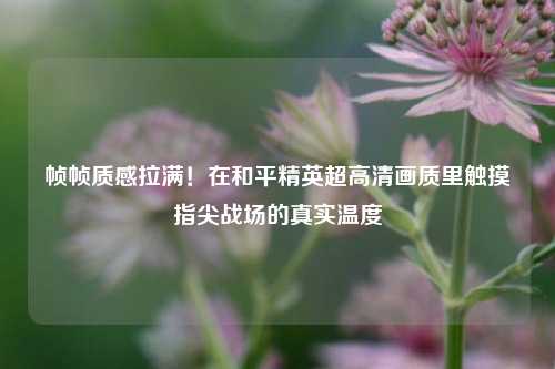 帧帧质感拉满！在和平精英超高清画质里触摸指尖战场的真实温度