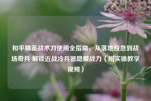 和平精英战术刀使用全指南，从落地应急到战场奇兵 解锁近战冷兵器隐藏战力（附实操教学视频）