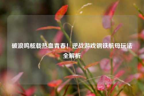 破浪鸣舷载热血青春！逆战游戏钢铁航母玩法全解析