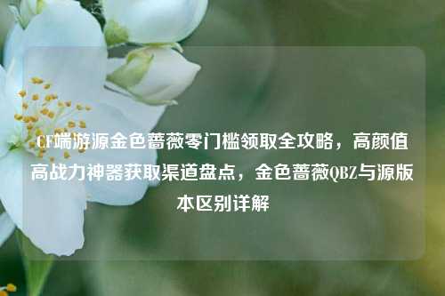 CF端游源金色蔷薇零门槛领取全攻略，高颜值高战力神器获取渠道盘点，金色蔷薇QBZ与源版本区别详解