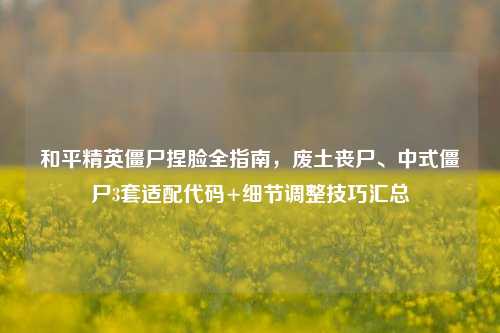 和平精英僵尸捏脸全指南，废土丧尸、中式僵尸3套适配代码+细节调整技巧汇总