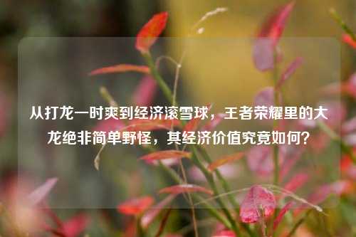 从打龙一时爽到经济滚雪球，王者荣耀里的大龙绝非简单野怪，其经济价值究竟如何？