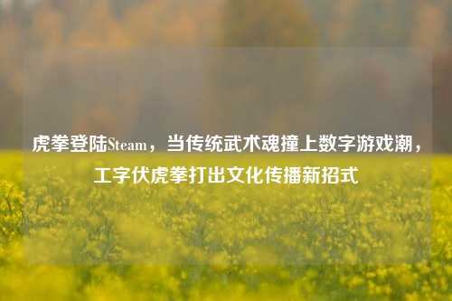 虎拳登陆Steam，当传统武术魂撞上数字游戏潮，工字伏虎拳打出文化传播新招式