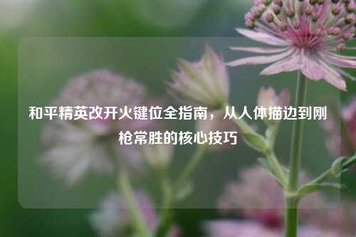 和平精英改开火键位全指南，从人体描边到刚枪常胜的核心技巧