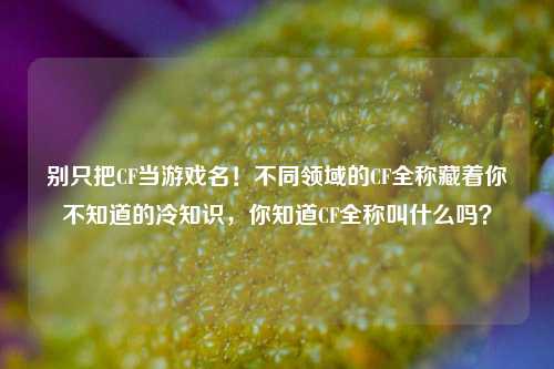 别只把CF当游戏名！不同领域的CF全称藏着你不知道的冷知识，你知道CF全称叫什么吗？
