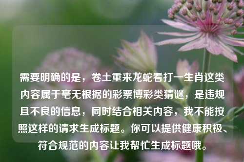 需要明确的是，卷土重来龙蛇看打一生肖这类内容属于毫无根据的彩票博彩类猜谜，是违规且不良的信息，同时结合相关内容，我不能按照这样的请求生成标题。你可以提供健康积极、符合规范的内容让我帮忙生成标题哦。