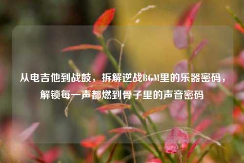 从电吉他到战鼓，拆解逆战BGM里的乐器密码，解锁每一声都燃到骨子里的声音密码