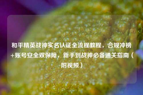 和平精英战神实名认证全流程教程，合规冲榜+账号安全双保障，新手到战神必备通关指南（附视频）