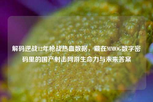 解码逆战12年枪战热血数据，藏在MMOG数字密码里的国产射击网游生命力与未来答案