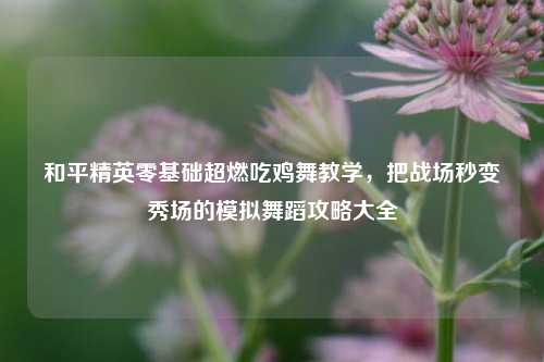 和平精英零基础超燃吃鸡舞教学，把战场秒变秀场的模拟舞蹈攻略大全