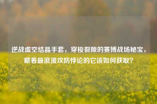 逆战虚空结晶手套，穿梭裂隙的赛博战场秘宝，藏着最浪漫攻防悖论的它该如何获取？