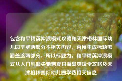 包含和平精英冲浪模式攻略和天津格林国际幼儿园学费两部分不相关内容，直接生成标题需涵盖这两部分，所以标题为，和平精英冲浪模式从入门到浪尖驰骋夏日海岛爽玩全攻略及天津格林国际幼儿园学费相关信息