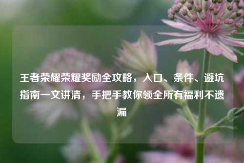 王者荣耀荣耀奖励全攻略,入口、条件、避坑指南一文讲清,手把手教你领全所有福利不遗漏