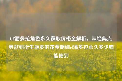 CF潘多拉角色永久获取价格全解析，从经典点券款到衍生版本的花费明细cf潘多拉永久多少钱能抽到
