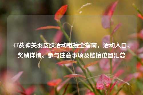 CF战神关羽皮肤活动链接全指南，活动入口、奖励详情、参与注意事项及链接位置汇总