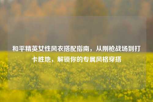 和平精英女性风衣搭配指南，从刚枪战场到打卡胜地，解锁你的专属风格穿搭