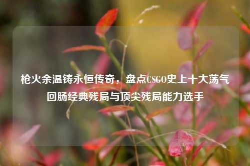 枪火余温铸永恒传奇，盘点CSGO史上十大荡气回肠经典残局与顶尖残局能力选手