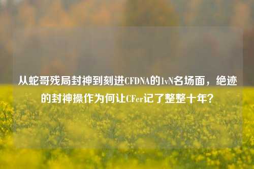 从蛇哥残局封神到刻进CFDNA的1vN名场面，绝迹的封神操作为何让CFer记了整整十年？