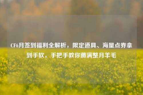CF6月签到福利全解析，限定道具、海量点券拿到手软，手把手教你薅满整月羊毛
